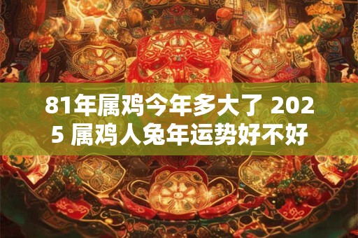 81年属鸡今年多大了 2025 属鸡人兔年运势好不好 81年属鸡今年多大了 2025 属鸡人兔年运势好不好