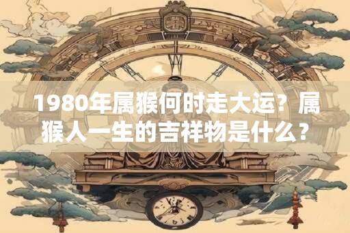 1980年属猴何时走大运？属猴人一生的吉祥物是什么？