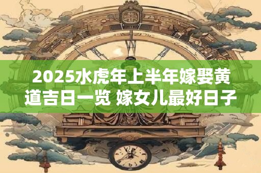 2025水虎年上半年嫁娶黄道吉日一览 嫁女儿最好日子