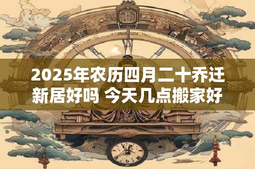 2025年农历四月二十乔迁新居好吗 今天几点搬家好
