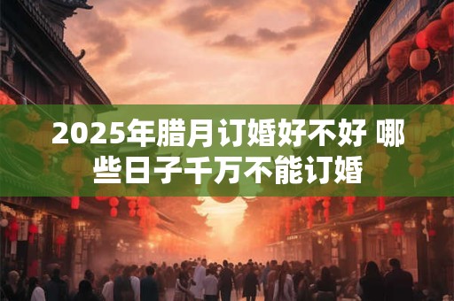 2025年腊月订婚好不好 哪些日子千万不能订婚