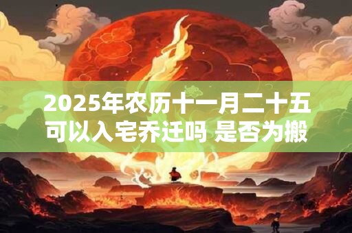 2025年农历十一月二十五可以入宅乔迁吗 是否为搬家黄道吉日 2025年农历十一月二十五可以入宅乔迁吗 是否为搬家黄道吉日