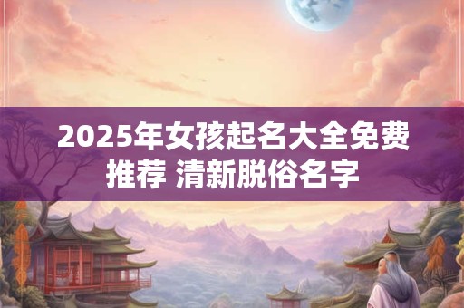 2025年女孩起名大全免费推荐 清新脱俗名字