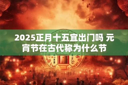 2025正月十五宜出门吗 元宵节在古代称为什么节