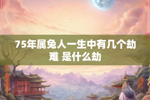 75年属兔人一生中有几个劫难 是什么劫
