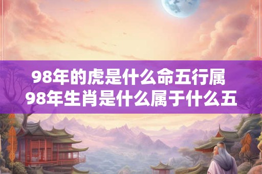 98年的虎是什么命五行属 98年生肖是什么属于什么五行 98年的虎是什么命五行属 98年生肖是什么属于什么五行