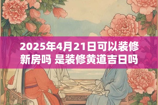 2025年4月21日可以装修新房吗 是装修黄道吉日吗 2025年4月21日可以装修新房吗 是装修黄道吉日吗