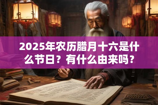 2025年农历腊月十六是什么节日？有什么由来吗？