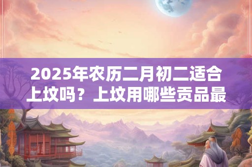 2025年农历二月初二适合上坟吗？上坟用哪些贡品最合适？