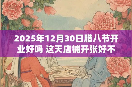 2025年12月30日腊八节开业好吗 这天店铺开张好不好