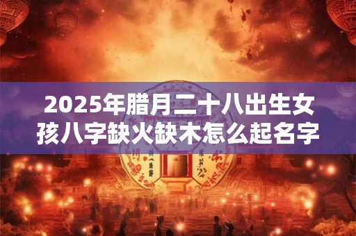 2025年腊月二十八出生女孩八字缺火缺木怎么起名字？
