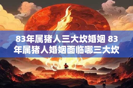 83年属猪人三大坎婚姻 83年属猪人婚姻面临哪三大坎