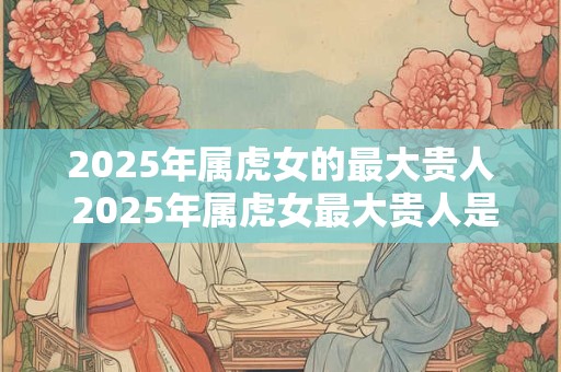 2025年属虎女的最大贵人 2025年属虎女最大贵人是谁