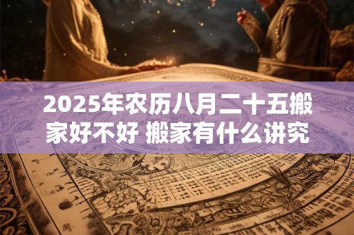 2025年农历八月二十五搬家好不好 搬家有什么讲究和忌讳