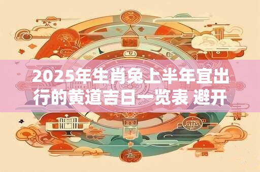 2025年生肖兔上半年宜出行的黄道吉日一览表 避开相冲生肖