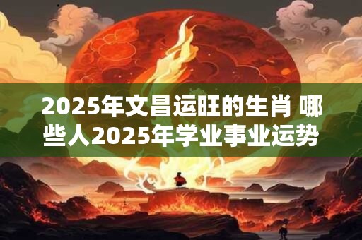 2025年文昌运旺的生肖 哪些人2025年学业事业运势旺盛 2025年文昌运旺的生肖 哪些人2025年学业事业运势旺盛