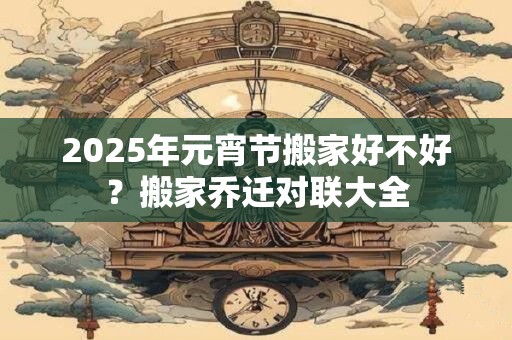 2025年元宵节搬家好不好?搬家乔迁对联大全 2025年元宵节搬家好不好?搬家乔迁对联大全
