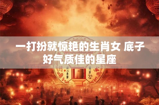 一打扮就惊艳的生肖女 底子好气质佳的星座