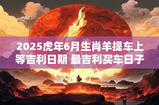 2025虎年6月生肖羊提车上等吉利日期 最吉利买车日子 2025虎年6月生肖羊提车上等吉利日期 最吉利买车日子