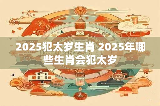 2025犯太岁生肖 2025年哪些生肖会犯太岁