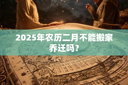 2025年农历二月不能搬家乔迁吗? 2025年农历二月不能搬家乔迁吗?