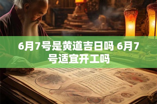 6月7号是黄道吉日吗 6月7号适宜开工吗