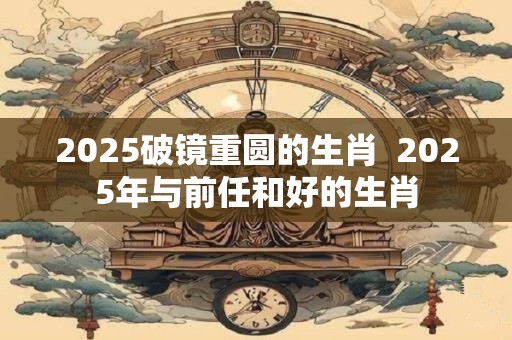 2025破镜重圆的生肖  2025年与前任和好的生肖