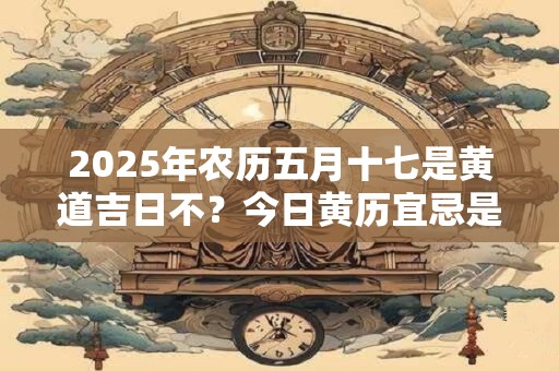 2025年农历五月十七是黄道吉日不？今日黄历宜忌是什么
