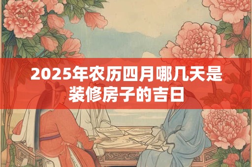 2025年农历四月哪几天是装修房子的吉日 2025年农历四月哪几天是装修房子的吉日
