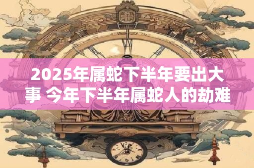 2026年属蛇下半年要出大事 今年下半年属蛇人的劫难