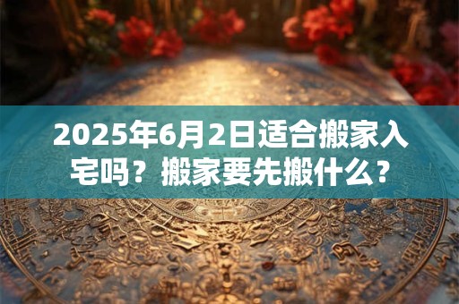 2025年6月2日适合搬家入宅吗？搬家要先搬什么？