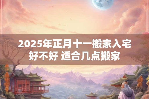 2025年正月十一搬家入宅好不好 适合几点搬家
