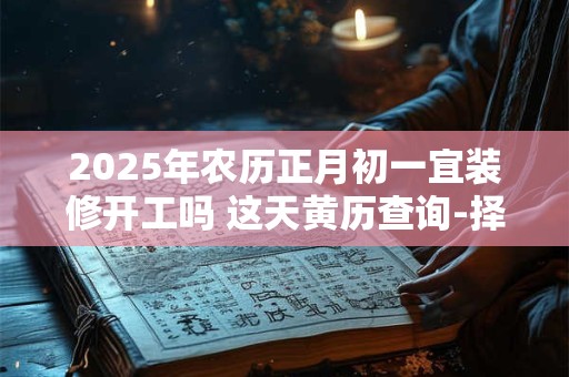 2025年农历正月初一宜装修开工吗 这天黄历查询-择吉日网