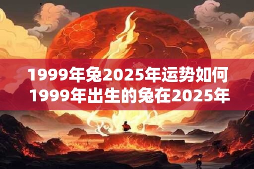 1999年兔2025年运势如何 1999年出生的兔在2025年运势如何