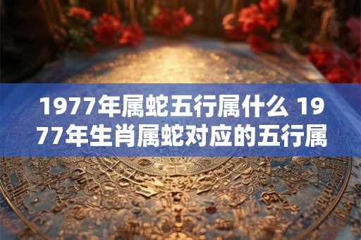 1977年属蛇五行属什么 1977年生肖属蛇对应的五行属性是什么