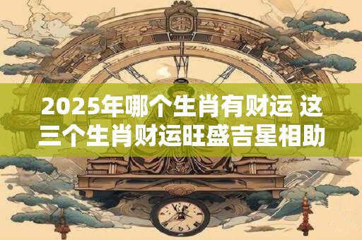 2025年哪个生肖有财运 这三个生肖财运旺盛吉星相助