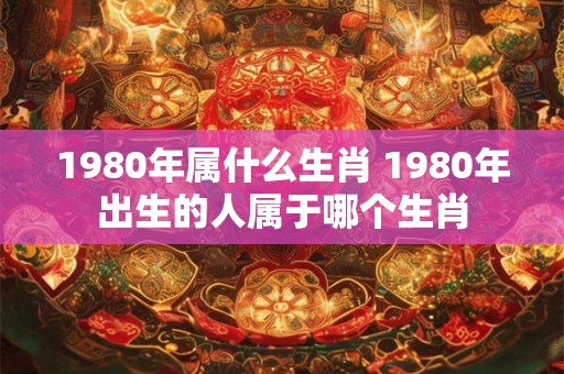 1980年属什么生肖 1980年出生的人属于哪个生肖