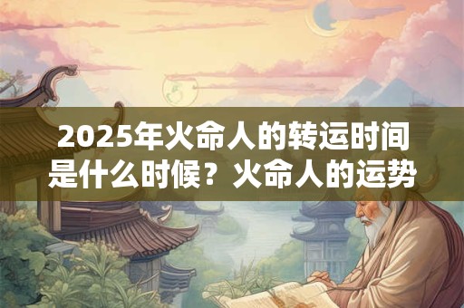2025年火命人的转运时间是什么时候?火命人的运势怎么样? 2025年火命人的转运时间是什么时候?火命人的运势怎么样?
