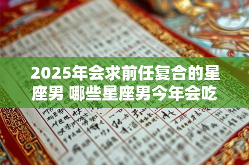 2025年会求前任复合的星座男 哪些星座男今年会吃回头草