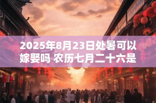 2025年8月23日处暑可以嫁娶吗 农历七月二十六是不是吉日