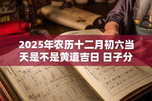 2025年农历十二月初六当天是不是黄道吉日 日子分析