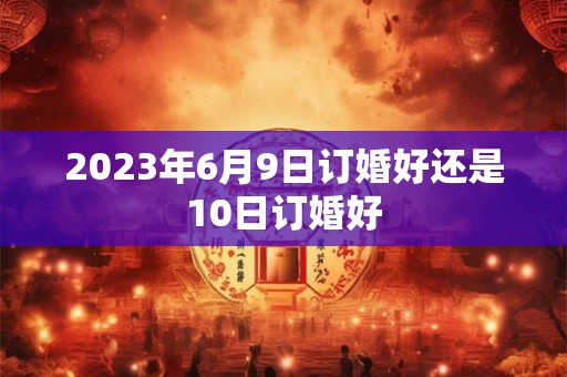 2023年6月9日订婚好还是10日订婚好