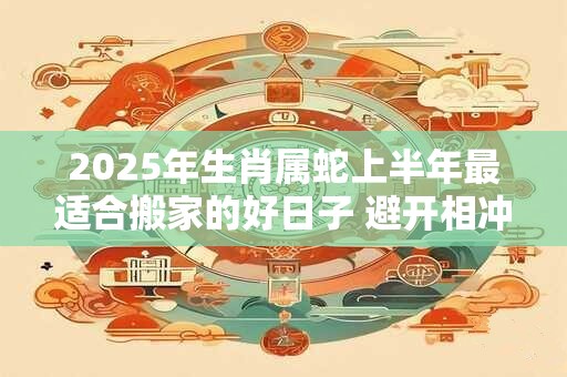 2025年生肖属蛇上半年最适合搬家的好日子 避开相冲生肖