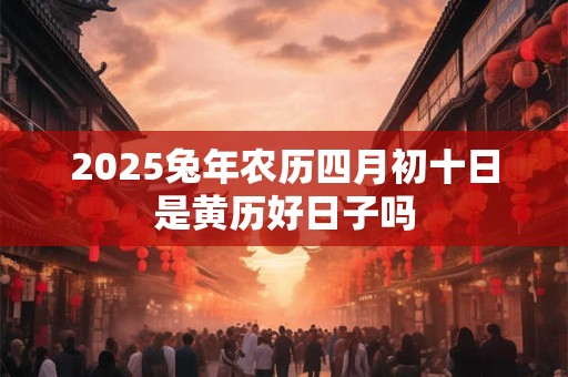 2025兔年农历四月初十日是黄历好日子吗