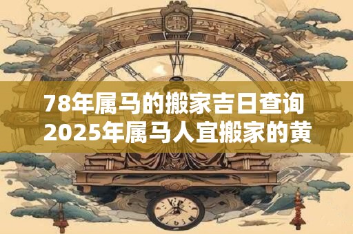 78年属马的搬家吉日查询 2025年属马人宜搬家的黄道吉日查询