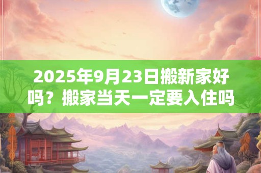 2025年9月23日搬新家好吗?搬家当天一定要入住吗? 2025年9月23日搬新家好吗?搬家当天一定要入住吗?