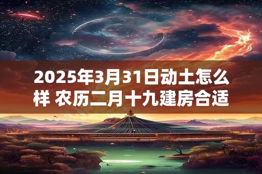 2025年3月31日动土怎么样 农历二月十九建房合适吗