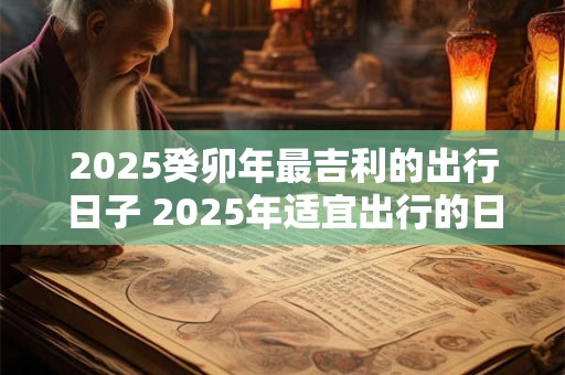 2025癸卯年最吉利的出行日子 2025年适宜出行的日子