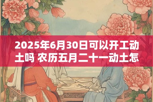 2025年6月30日可以开工动土吗 农历五月二十一动土怎么样