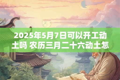 2025年5月7日可以开工动土吗 农历三月二十六动土怎么样